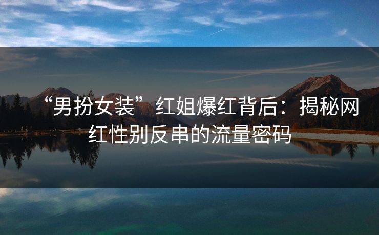 “男扮女装”红姐爆红背后：揭秘网红性别反串的流量密码  第1张