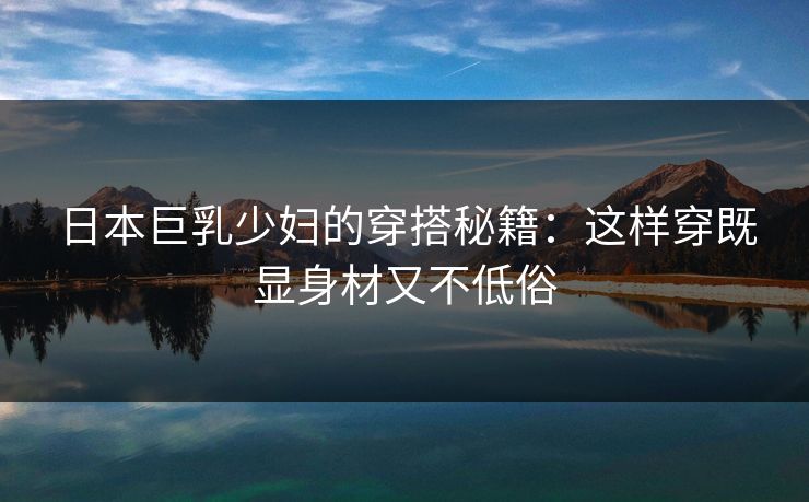 日本巨乳少妇的穿搭秘籍：这样穿既显身材又不低俗