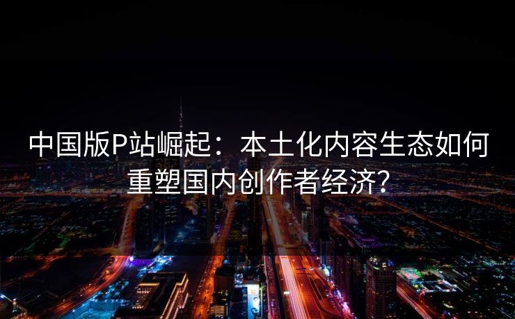 中国版P站崛起：本土化内容生态如何重塑国内创作者经济？