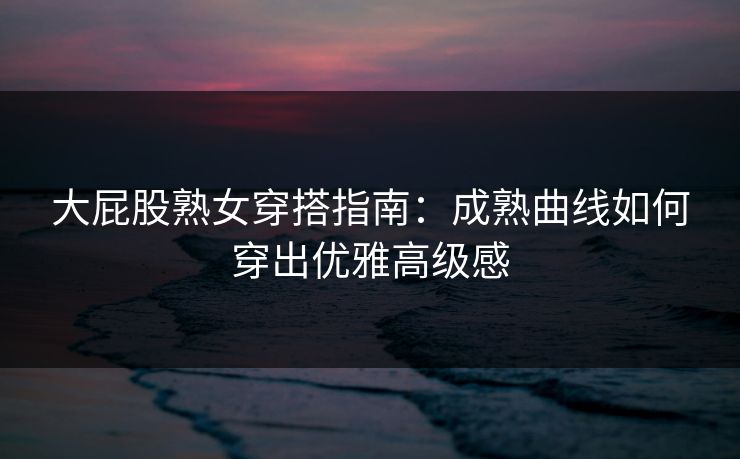 大屁股熟女穿搭指南：成熟曲线如何穿出优雅高级感  第1张