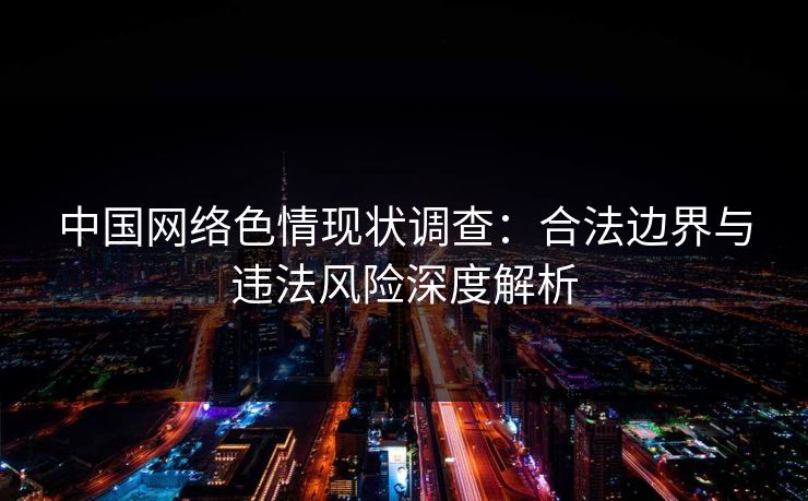 中国网络色情现状调查:合法边界与违法风险深度解析 第1张 中国网络色情现状调查:合法边界与违法风险深度解析 第1张