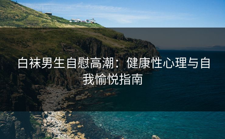 白袜男生自慰高潮：健康性心理与自我愉悦指南  第1张
