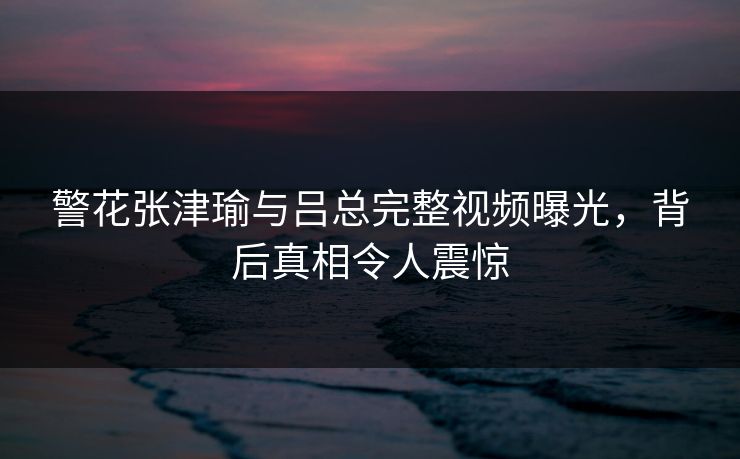 警花张津瑜与吕总完整视频曝光，背后真相令人震惊  第1张
