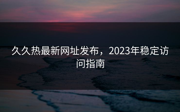 久久热最新网址发布，2023年稳定访问指南
