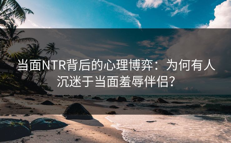 当面NTR背后的心理博弈：为何有人沉迷于当面羞辱伴侣？  第1张