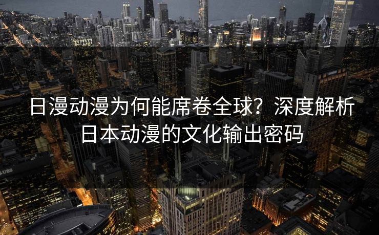 日漫动漫为何能席卷全球？深度解析日本动漫的文化输出密码  第1张