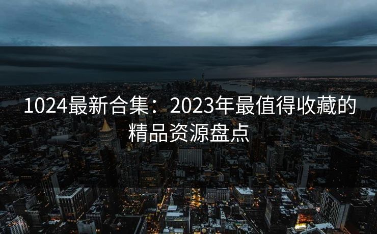 1024最新合集：2023年最值得收藏的精品资源盘点  第1张